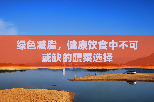 绿色减脂，健康饮食中不可或缺的蔬菜选择
