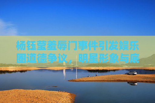 杨钰莹羞辱门事件引发娱乐圈道德争议，明星形象与底线的探讨