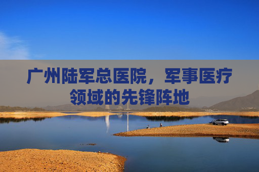 广州陆军总医院，军事医疗领域的先锋阵地