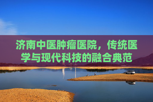 济南中医肿瘤医院，传统医学与现代科技的融合典范