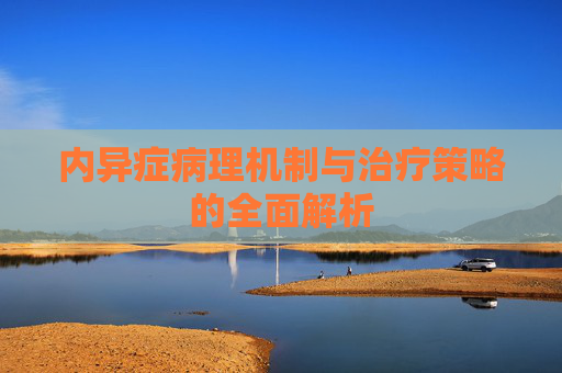 内异症病理机制与治疗策略的全面解析 内异症病理机制与治疗策略的全面解析