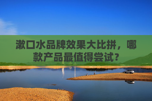 漱口水品牌效果大比拼，哪款产品最值得尝试？