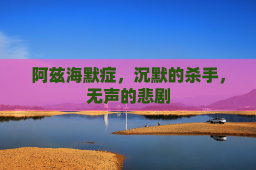阿兹海默症，沉默的杀手，无声的悲剧