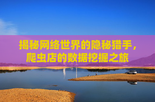 揭秘网络世界的隐秘猎手,爬虫店的数据挖掘之旅 揭秘网络世界的隐秘猎手,爬虫店的数据挖掘之旅
