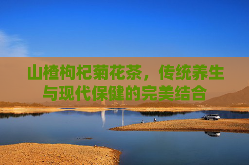 山楂枸杞菊花茶，传统养生与现代保健的完美结合