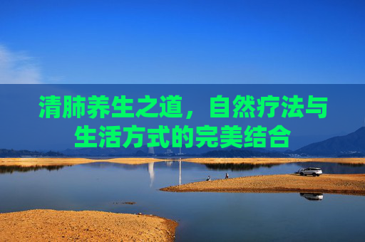 清肺养生之道,自然疗法与生活方式的完美结合 清肺养生之道,自然疗法与生活方式的完美结合