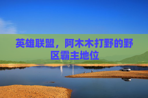 英雄联盟,阿木木打野的野区霸主地位 英雄联盟,阿木木打野的野区霸主地位