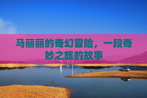 马丽丽的奇幻冒险,一段奇妙之旅的故事 马丽丽的奇幻冒险,一段奇妙之旅的故事