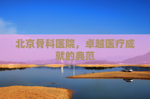 北京骨科医院,卓越医疗成就的典范 北京骨科医院,卓越医疗成就的典范