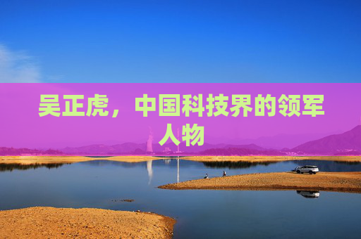 吴正虎,中国科技界的领军人物 吴正虎,中国科技界的领军人物