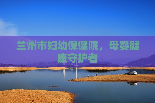 兰州市妇幼保健院，母婴健康守护者