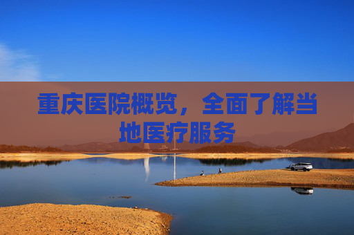 重庆医院概览，全面了解当地医疗服务