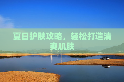 夏日护肤攻略,轻松打造清爽肌肤 夏日护肤攻略,轻松打造清爽肌肤