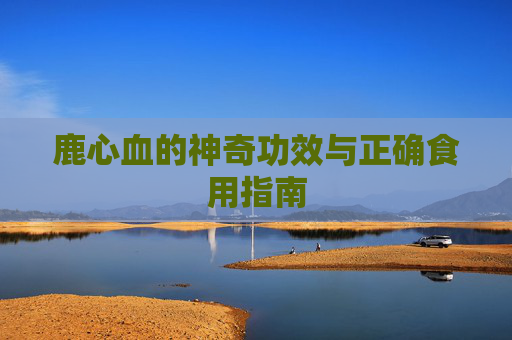 鹿心血的神奇功效与正确食用指南