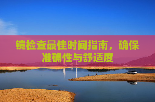 镜检查最佳时间指南，确保准确性与舒适度
