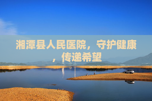 湘潭县人民医院,守护健康,传递希望 湘潭县人民医院,守护健康,传递希望