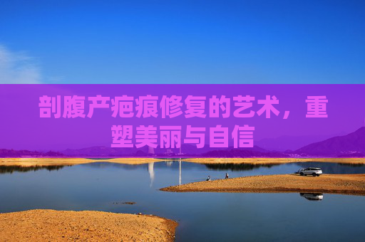 剖腹产疤痕修复的艺术,重塑美丽与自信 剖腹产疤痕修复的艺术,重塑美丽与自信
