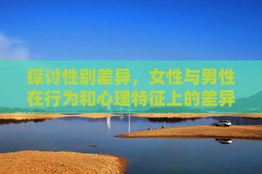 探讨性别差异,女性与男性在行为和心理特征上的差异 探讨性别差异,女性与男性在行为和心理特征上的差异