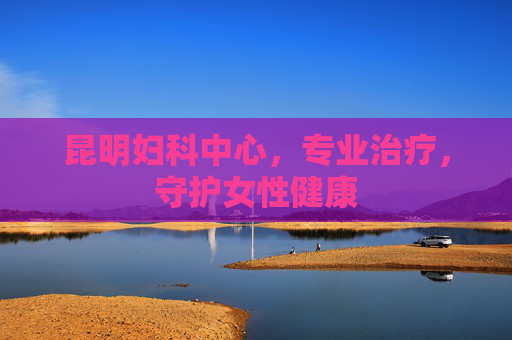 昆明妇科中心,专业治疗,守护女性健康 昆明妇科中心,专业治疗,守护女性健康