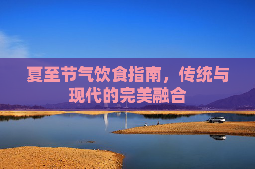 夏至节气饮食指南，传统与现代的完美融合
