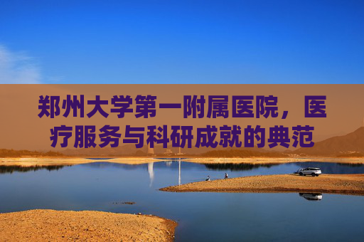 郑州大学第一附属医院,医疗服务与科研成就的典范 郑州大学第一附属医院,医疗服务与科研成就的典范