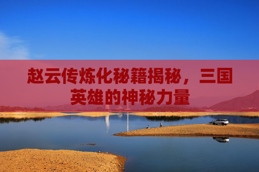 赵云传炼化秘籍揭秘，三国英雄的神秘力量