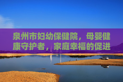 泉州市妇幼保健院，母婴健康守护者，家庭幸福的促进者
