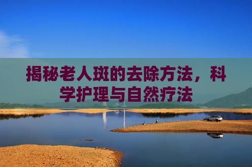 揭秘老人斑的去除方法,科学护理与自然疗法 揭秘老人斑的去除方法,科学护理与自然疗法