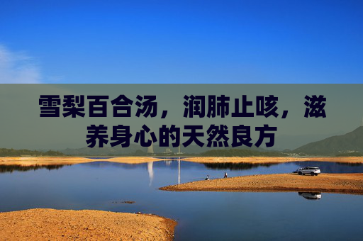 雪梨百合汤,润肺止咳,滋养身心的天然良方 雪梨百合汤,润肺止咳,滋养身心的天然良方