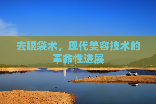 去眼袋术，现代美容技术的革命性进展