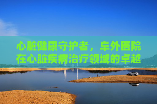 心脏健康守护者，阜外医院在心脏疾病治疗领域的卓越贡献