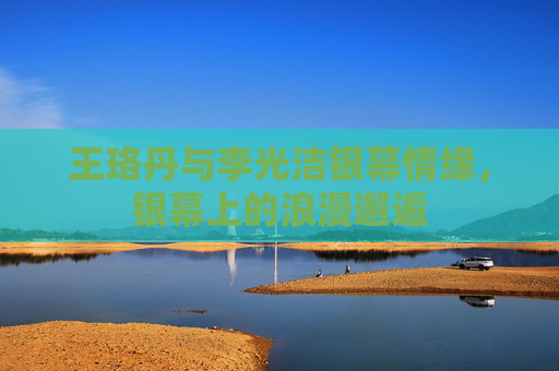 王珞丹与李光洁银幕情缘,银幕上的浪漫邂逅 王珞丹与李光洁银幕情缘,银幕上的浪漫邂逅