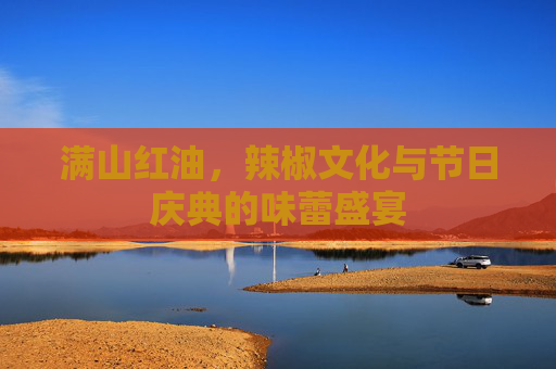 满山红油，辣椒文化与节日庆典的味蕾盛宴