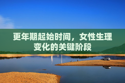 更年期起始时间,女性生理变化的关键阶段 更年期起始时间,女性生理变化的关键阶段