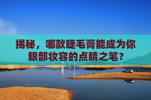 揭秘,哪款睫毛膏能成为你眼部妆容的点睛之笔? 揭秘,哪款睫毛膏能成为你眼部妆容的点睛之笔?
