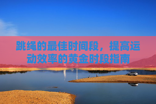 跳绳的最佳时间段，提高运动效率的黄金时段指南