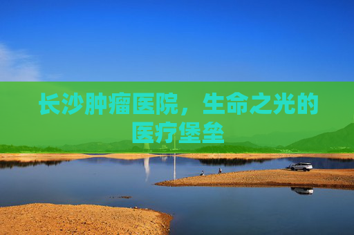 长沙肿瘤医院，生命之光的医疗堡垒