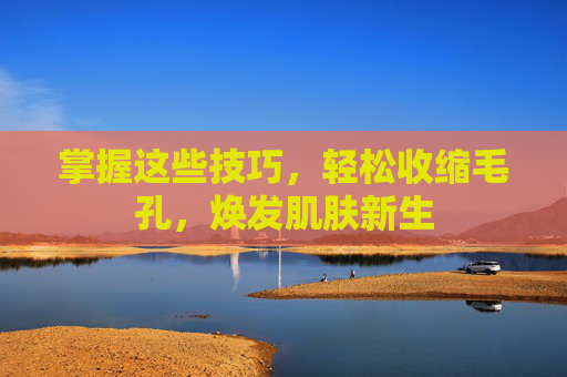 掌握这些技巧，轻松收缩毛孔，焕发肌肤新生