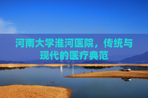 河南大学淮河医院，传统与现代的医疗典范