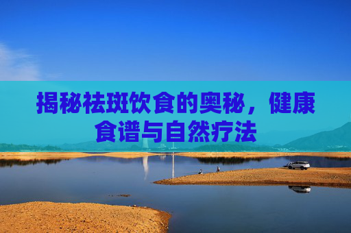 揭秘祛斑饮食的奥秘，健康食谱与自然疗法
