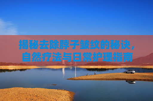 揭秘去除脖子皱纹的秘诀，自然疗法与日常护理指南