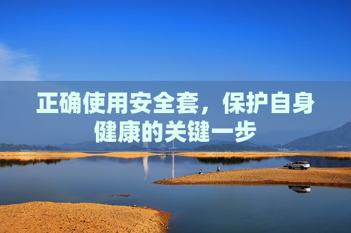 正确使用安全套,保护自身健康的关键一步 正确使用安全套,保护自身健康的关键一步