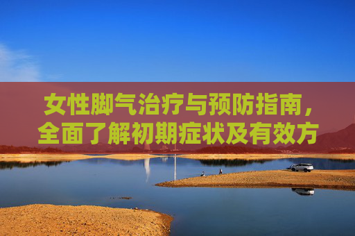 女性脚气治疗与预防指南，全面了解初期症状及有效方法