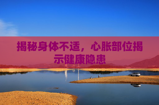 揭秘身体不适，心胀部位揭示健康隐患