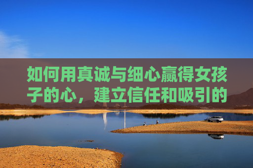 如何用真诚与细心赢得女孩子的心，建立信任和吸引的关键