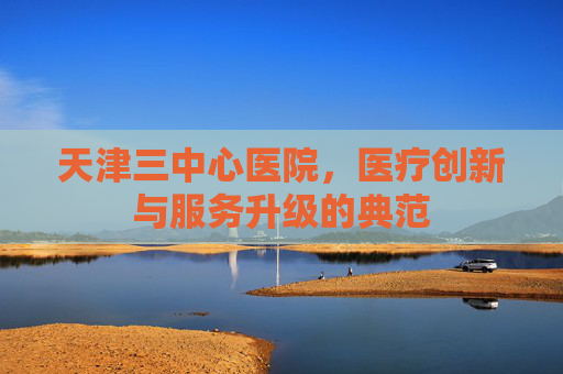 天津三中心医院，医疗创新与服务升级的典范