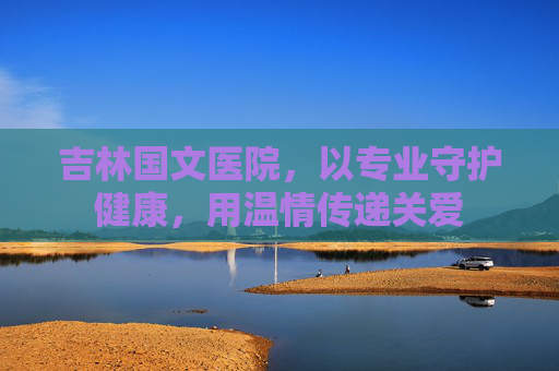 吉林国文医院，以专业守护健康，用温情传递关爱