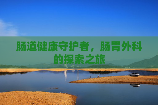 肠道健康守护者,肠胃外科的探索之旅 肠道健康守护者,肠胃外科的探索之旅