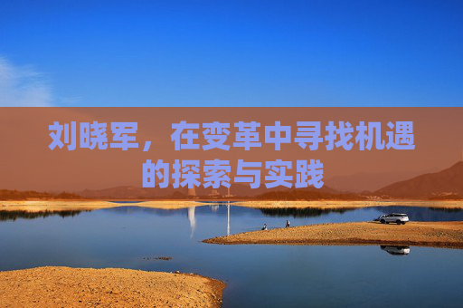 刘晓军,在变革中寻找机遇的探索与实践 刘晓军,在变革中寻找机遇的探索与实践