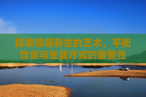 探索健康养生的艺术，平衡饮食与生活方式的重要性